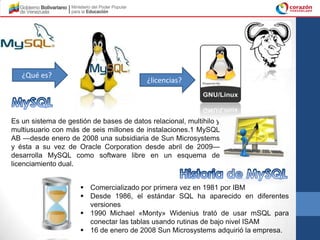 ¿Qué es?
                                          ¿licencias?




Es un sistema de gestión de bases de datos relacional, multihilo y
multiusuario con más de seis millones de instalaciones.1 MySQL
AB —desde enero de 2008 una subsidiaria de Sun Microsystems
y ésta a su vez de Oracle Corporation desde abril de 2009—
desarrolla MySQL como software libre en un esquema de
licenciamiento dual.


                      Comercializado por primera vez en 1981 por IBM
                      Desde 1986, el estándar SQL ha aparecido en diferentes
                       versiones
                      1990 Michael «Monty» Widenius trató de usar mSQL para
                       conectar las tablas usando rutinas de bajo nivel ISAM
                      16 de enero de 2008 Sun Microsystems adquirió la empresa.
 