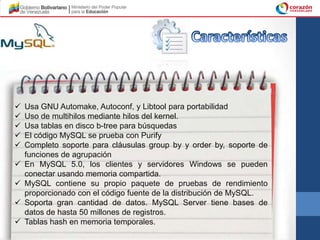    Usa GNU Automake, Autoconf, y Libtool para portabilidad
   Uso de multihilos mediante hilos del kernel.
   Usa tablas en disco b-tree para búsquedas
   El código MySQL se prueba con Purify
   Completo soporte para cláusulas group by y order by, soporte de
    funciones de agrupación
   En MySQL 5.0, los clientes y servidores Windows se pueden
    conectar usando memoria compartida.
   MySQL contiene su propio paquete de pruebas de rendimiento
    proporcionado con el código fuente de la distribución de MySQL.
   Soporta gran cantidad de datos. MySQL Server tiene bases de
    datos de hasta 50 millones de registros.
   Tablas hash en memoria temporales.
 