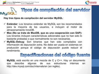 Hay tres tipos de compilación del servidor MySQL:

 Estándar: Los binarios estándar de MySQL son los recomendados
  para la mayoría de los usuarios, e incluyen el motor de
  almacenamiento InnoDB.
 Max (No se trata de MaxDB, que es una cooperación con SAP):
  Los binarios incluyen características adicionales que no han sido lo
  bastante probadas o que normalmente no son necesarias.
 MySQL-Debug: Son binarios que han sido compilados con
  información de depuración extra. No debe ser usada en sistemas en
  producción porque el código de depuración puede reducir el
  rendimiento.


  MySQL está escrito en una mezcla de C y C++. Hay un documento
  que describe algunas de sus estructuras internas en
  http://dev.mysql.com/doc/internals/en (en inglés).
 