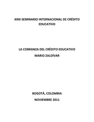 XXIII SEMINARIO INTERNACIONAL DE CRÉDITO
                EDUCATIVO




  LA COBRANZA DEL CRÉDITO EDUCATIVO
            MARIO ZALDÍVAR




          BOGOTÁ, COLOMBIA
            NOVIEMBRE 2011
 