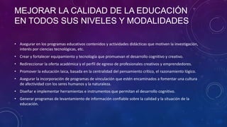 MEJORAR LA CALIDAD DE LA EDUCACIÓN
EN TODOS SUS NIVELES Y MODALIDADES
• Asegurar en los programas educativos contenidos y actividades didácticas que motiven la investigación,
interés por ciencias tecnológicas, etc.
• Crear y fortalecer equipamiento y tecnología que promuevan el desarrollo cognitivo y creativo.
• Redireccionar la oferta académica y el perfil de egreso de profesionales creativos y emprendedores.
• Promover la educación laica, basada en la centralidad del pensamiento crítico, el razonamiento lógico.
• Asegurar la incorporación de programas de vinculación que estén encaminados a fomentar una cultura
de afectividad con los seres humanos y la naturaleza.
• Diseñar e implementar herramientas e instrumentos que permitan el desarrollo cognitivo.
• Generar programas de levantamiento de información confiable sobre la calidad y la situación de la
educación.

 