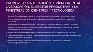 PROMOVER LA INTERACCIÓN RECÍPROCA ENTRE
LA EDUCACIÓN, EL SECTOR PRODUCTIVO Y LA
INVESTIGACIÓN CIENTÍFICA Y TECNOLÓGICA
• Generar oferta educativa e impulsar la formación de talento humano para la innovación social.
• Promover la transferencia, el desarrollo y la innovación tecnológica, con énfasis en los sectores
priorizados.
• Ampliar y focalizar la inversión pública y privada para la transferencia de conocimiento y tecnología.
• Articular los distintos niveles de educación enfocados en el emprendimiento y transformar la matriz
productiva según las necesidades.
• Fomentar el conocimiento y el respeto de los derechos colectivos de las personas y la naturaleza.
• Generar mecanismos de incentivo y acceso a financiamiento de programas y proyectos de investigación
científica y desarrollo tecnológico.
• Promover encuentros científicos interculturales, reconociendo la pluralidad de métodos y
epistemologías de investigación.

 