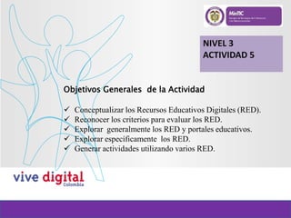 NIVEL 3
ACTIVIDAD 5
Objetivos Generales de la Actividad
 Conceptualizar los Recursos Educativos Digitales (RED).
 Reconocer los criterios para evaluar los RED.
 Explorar generalmente los RED y portales educativos.
 Explorar específicamente los RED.
 Generar actividades utilizando varios RED.
 
