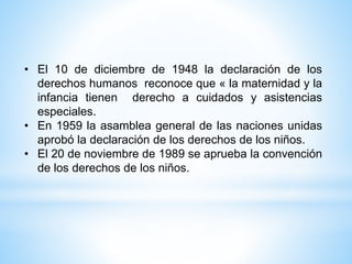 • El 10 de diciembre de 1948 la declaración de los
derechos humanos reconoce que « la maternidad y la
infancia tienen derecho a cuidados y asistencias
especiales.
• En 1959 la asamblea general de las naciones unidas
aprobó la declaración de los derechos de los niños.
• El 20 de noviembre de 1989 se aprueba la convención
de los derechos de los niños.
 
