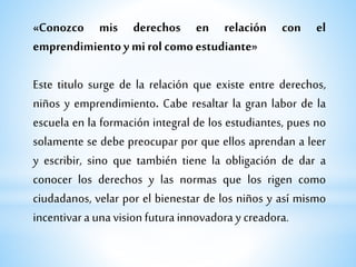 «Conozco mis derechos en relación con el
emprendimientoy mirol como estudiante»
Este titulo surge de la relación que existe entre derechos,
niños y emprendimiento. Cabe resaltar la gran labor de la
escuela en la formación integral de los estudiantes, pues no
solamente se debe preocupar por que ellos aprendan a leer
y escribir, sino que también tiene la obligación de dar a
conocer los derechos y las normas que los rigen como
ciudadanos, velar por el bienestar de los niños y así mismo
incentivara unavision futurainnovadora y creadora.
 