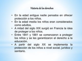 Historia de los derechos
• En la edad antigua nadie pensaba en ofrecer
protección a los niños.
• En la edad media los niños eran considerados
como adultos.
• A mitad del siglo XIX surgió en Francia la idea
de proteger a los niños.
• Entre 1841 y 1881 se comenzaron a proteger
los niños y se les garantizaron el derecho a la
educación.
• A partir del siglo XX se implementa la
protección de los niños a nivel social, jurídico y
sanitario.
 
