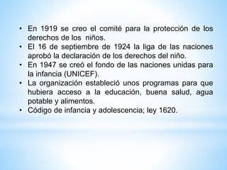 • En 1919 se creo el comité para la protección de los
derechos de los niños.
• El 16 de septiembre de 1924 la liga de las naciones
aprobó la declaración de los derechos del niño.
• En 1947 se creó el fondo de las naciones unidas para
la infancia (UNICEF).
• La organización estableció unos programas para que
hubiera acceso a la educación, buena salud, agua
potable y alimentos.
• Código de infancia y adolescencia; ley 1620.
 