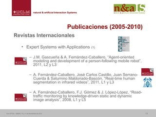 Centro de Investigaciones y Desarrollo de la Imagennatural & artificial Interaction Systemsnatural & artificial Interaction Systems
Publicaciones (2005-2010)
Revistas Internacionales
• Expert Systems with Applications (1)
– J.M. Gascueña & A. Fernández-Caballero, “Agent-oriented
modeling and development of a person-following mobile robot”,
2011, L2 y L3
– A. Fernández-Caballero, José Carlos Castillo, Juan Serrano-
Cuerda & Saturnino Maldonado-Bascón, “Real-time human
segmentation in infrared videos”, 2011, L1 y L3
– A. Fernández-Caballero, F.J. Gómez & J. López-López, “Road-
traffic monitoring by knowledge-driven static and dynamic
image analysis”, 2008, L1 y L5
Foro ATICA – Madrid, 10 y 11 de Noviembre de 2010 11
 