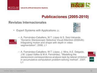 Centro de Investigaciones y Desarrollo de la Imagennatural & artificial Interaction Systemsnatural & artificial Interaction Systems
Publicaciones (2005-2010)
Revistas Internacionales
• Expert Systems with Applications (2)
– A. Fernández-Caballero, M.T. López & S. Saiz-Valverde,
“Dynamic Stereoscopic Selective Visual Attention (DSSVA):
Integrating motion and shape with depth in video
segmentation”, 2008, L1
– A. Fernández-Caballero, M.T. López, J. Mira, A.E. Delgado,
J.M. López-Valles & M.A. Fernández, “Modelling the
stereovision-correspondence-analysis task by lateral inhibition
in accumulative computation problem-solving method”, 2007,
L1
Foro ATICA – Madrid, 10 y 11 de Noviembre de 2010 12
 