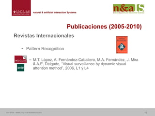 Centro de Investigaciones y Desarrollo de la Imagennatural & artificial Interaction Systemsnatural & artificial Interaction Systems
Publicaciones (2005-2010)
Revistas Internacionales
• Pattern Recognition
– M.T. López, A. Fernández-Caballero, M.A. Fernández, J. Mira
& A.E. Delgado, “Visual surveillance by dynamic visual
attention method”, 2006, L1 y L4
Foro ATICA – Madrid, 10 y 11 de Noviembre de 2010 15
 