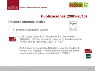 Centro de Investigaciones y Desarrollo de la Imagennatural & artificial Interaction Systemsnatural & artificial Interaction Systems
Publicaciones (2005-2010)
Revistas Internacionales
• Pattern Recognition Letters
– J.M. López-Valles, M.A. Fernández & A. Fernández-
Caballero, “Stereovision depth analysis by two-dimensional
motion charge memories”, 2007, L1 y L4
– M.T. López, A. Fernández-Caballero, M.A. Fernández, J.
Mira & A.E. Delgado, “Motion features to enhance scene
segmentation in active visual attention”, 2006, L1
Foro ATICA – Madrid, 10 y 11 de Noviembre de 2010 16
 