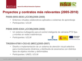 Centro de Investigaciones y Desarrollo de la Imagennatural & artificial Interaction Systemsnatural & artificial Interaction Systems
Proyectos y contratos más relevantes (2005-2010)
PAI06-0093-8836 (JCCM)(2006-2008)
• Entornos virtuales colaborativos aplicados a sistemas de aprendizaje
• Participantes: UCLM
PBI06-0099-6364 (JCCM)(2006-2008)
• Un sistema multiagente para el control inteligente de cámaras PTZ fijas
y móviles en redes inalámbricas
• Participantes: UCLM
TIN2004-07661-C02-02 (MEC)(2005-2007)
• Diseño e implementación de un sistema de atención visual selectiva
para monitorización dinámica y distribuida de escenarios con distintos
tipos de objetos móviles y deformables
• Participantes: UNED, UCLM
Foro ATICA – Madrid, 10 y 11 de Noviembre de 2010 22
 