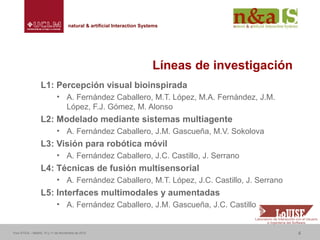Centro de Investigaciones y Desarrollo de la Imagennatural & artificial Interaction Systemsnatural & artificial Interaction Systems
Líneas de investigación
L1: Percepción visual bioinspirada
• A. Fernández Caballero, M.T. López, M.A. Fernández, J.M.
López, F.J. Gómez, M. Alonso
L2: Modelado mediante sistemas multiagente
• A. Fernández Caballero, J.M. Gascueña, M.V. Sokolova
L3: Visión para robótica móvil
• A. Fernández Caballero, J.C. Castillo, J. Serrano
L4: Técnicas de fusión multisensorial
• A. Fernández Caballero, M.T. López, J.C. Castillo, J. Serrano
L5: Interfaces multimodales y aumentadas
• A. Fernández Caballero, J.M. Gascueña, J.C. Castillo
Foro ATICA – Madrid, 10 y 11 de Noviembre de 2010 4
 