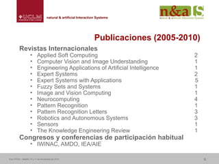 Centro de Investigaciones y Desarrollo de la Imagennatural & artificial Interaction Systemsnatural & artificial Interaction Systems
Publicaciones (2005-2010)
Revistas Internacionales
• Applied Soft Computing 2
• Computer Vision and Image Understanding 1
• Engineering Applications of Artificial Intelligence 1
• Expert Systems 2
• Expert Systems with Applications 5
• Fuzzy Sets and Systems 1
• Image and Vision Computing 1
• Neurocomputing 4
• Pattern Recognition 1
• Pattern Recognition Letters 3
• Robotics and Autonomous Systems 3
• Sensors 1
• The Knowledge Engineering Review 1
Congresos y conferencias de participación habitual
• IWINAC, AMDO, IEA/AIE
Foro ATICA – Madrid, 10 y 11 de Noviembre de 2010 6
 