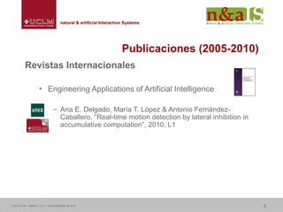 Centro de Investigaciones y Desarrollo de la Imagennatural & artificial Interaction Systemsnatural & artificial Interaction Systems
Publicaciones (2005-2010)
Revistas Internacionales
• Engineering Applications of Artificial Intelligence
– Ana E. Delgado, María T. López & Antonio Fernández-
Caballero, “Real-time motion detection by lateral inhibition in
accumulative computation”, 2010, L1
Foro ATICA – Madrid, 10 y 11 de Noviembre de 2010 9
 