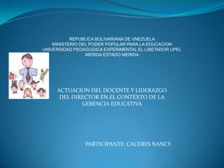 REPUBLICA BOLIVARIANA DE VNEZUELA
    MINISTERIO DEL PODER POPULAR PARA LA EDUCACION
UNIVERSIDAD PEDAGOGICA EXPERIMENTAL EL LIBETADOR UPEL
                 MERIDA ESTADO MERIDA




     ACTUACION DEL DOCENTE Y LIDERAZGO
      DEL DIRECTOR EN EL CONTEXTO DE LA
             GERENCIA EDUCATIVA




                PARTICIPANTE: CACERES NANCY
 