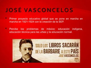 •   Primer proyecto educativo global que se pone en marcha en
    marcha en 1921-1924 con la creación de la SEP.

•   Percibe los problemas de méxico: educación indígena,
    educación técnica para las urbes y la educación normal.
 