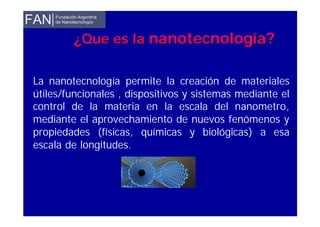 La nanotecnología permite la creación de materiales
útiles/funcionales , dispositivos y sistemas mediante el
control de la materia en la escala del nanometro,
mediante el aprovechamiento de nuevos fenómenos y
propiedades (físicas, químicas y biológicas) a esa
escala de longitudes.
¿Que es la¿Que es la nnanotecnologanotecnologíaía??
 