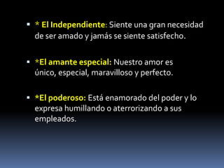 * El Independiente: Siente una gran necesidad
  de ser amado y jamás se siente satisfecho.


 *El amante especial: Nuestro amor es
  único, especial, maravilloso y perfecto.

 *El poderoso: Está enamorado del poder y lo
  expresa humillando o aterrorizando a sus
  empleados.
 
