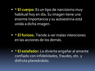  * El cuerpo: Es un tipo de narcisismo muy
  habitual hoy en día. Su imagen tiene una
  enorme importancia y su autoestima está
  unida a dicha imagen.

 * El furioso. Tiende a ver malas intenciones
  en las acciones de los demás.

 * El estafador: Le divierte engañar al amante
  confiado con infidelidades, fraudes, etc. y
  disfruta planeándolo.
 