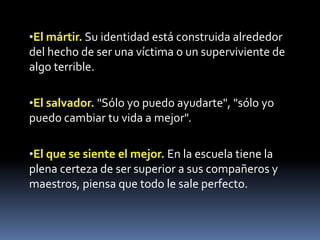 •El mártir. Su identidad está construida alrededor
del hecho de ser una víctima o un superviviente de
algo terrible.

•El salvador. "Sólo yo puedo ayudarte", "sólo yo
puedo cambiar tu vida a mejor".

•El que se siente el mejor. En la escuela tiene la
plena certeza de ser superior a sus compañeros y
maestros, piensa que todo le sale perfecto.
 
