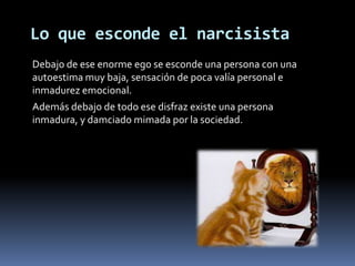Lo que esconde el narcisista
Debajo de ese enorme ego se esconde una persona con una
autoestima muy baja, sensación de poca valía personal e
inmadurez emocional.
Además debajo de todo ese disfraz existe una persona
inmadura, y damciado mimada por la sociedad.
 