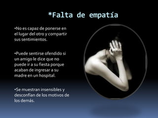 *Falta de empatía
•No es capaz de ponerse en
el lugar del otro y compartir
sus sentimientos.


•Puede sentirse ofendido si
un amigo le dice que no
puede ir a su fiesta porque
acaban de ingresar a su
madre en un hospital.


•Se muestran insensibles y
desconfían de los motivos de
los demás.
 