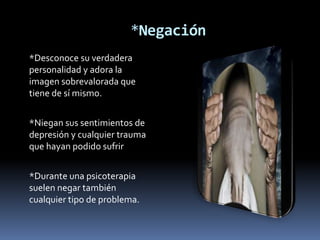 *Negación
*Desconoce su verdadera
personalidad y adora la
imagen sobrevalorada que
tiene de sí mismo.


*Niegan sus sentimientos de
depresión y cualquier trauma
que hayan podido sufrir


*Durante una psicoterapia
suelen negar también
cualquier tipo de problema.
 