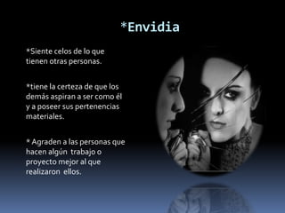 *Envidia
*Siente celos de lo que
tienen otras personas.


*tiene la certeza de que los
demás aspiran a ser como él
y a poseer sus pertenencias
materiales.


* Agraden a las personas que
hacen algún trabajo o
proyecto mejor al que
realizaron ellos.
 