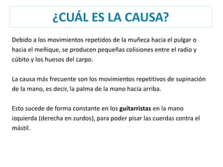 ¿CUÁL ES LA CAUSA? 
Debido a los movimientos repetidos de la muñeca hacia el pulgar o 
hacia el meñique, se producen pequeñas colisiones entre el radio y 
cúbito y los huesos del carpo. 
La causa más frecuente son los movimientos repetitivos de supinación 
de la mano, es decir, la palma de la mano hacia arriba. 
Esto sucede de forma constante en los guitarristas en la mano 
izquierda (derecha en zurdos), para poder pisar las cuerdas contra el 
mástil. 
 