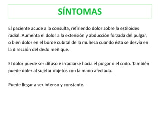 SÍNTOMAS 
El paciente acude a la consulta, refiriendo dolor sobre la estiloides 
radial. Aumenta el dolor a la extensión y abducción forzada del pulgar, 
o bien dolor en el borde cubital de la muñeca cuando ésta se desvía en 
la dirección del dedo meñique. 
El dolor puede ser difuso e irradiarse hacia el pulgar o el codo. También 
puede doler al sujetar objetos con la mano afectada. 
Puede llegar a ser intenso y constante. 
 