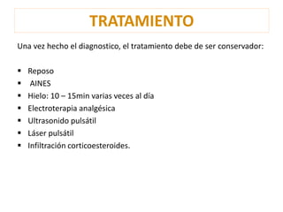 TRATAMIENTO 
Una vez hecho el diagnostico, el tratamiento debe de ser conservador: 
 Reposo 
 AINES 
 Hielo: 10 – 15min varias veces al día 
 Electroterapia analgésica 
 Ultrasonido pulsátil 
 Láser pulsátil 
 Infiltración corticoesteroides. 
 
