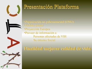 Presentación Plataforma Organización no gubernamental (ONG) Ámbito estatal Proyección Europea Proveer de información a Personas afectadas de VIH Su entorno Social Finalidad mejorar calidad de vida Presentación Plataforma Organización no gubernamental (ONG) Ámbito estatal Proyección Europea Proveer de información a Personas afectadas de VIH Su entorno Social Finalidad mejorar calidad de vida 