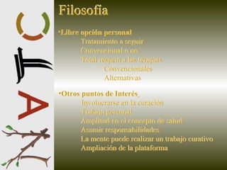 Libre opción personal   Tratamiento a seguir Convencional o no Total respeto a las terapias  Convencionales Alternativas   Otros puntos de Interés   Involucrarse en la curación Trabajo personal Amplitud en el concepto de salud Asumir responsabilidades La mente puede realizar un trabajo curativo Ampliación de la plataforma   Filosofía Filosofía Libre opción personal   Tratamiento a seguir Convencional o no Total respeto a las terapias  Convencionales Alternativas   Otros puntos de Interés   Involucrarse en la curación Trabajo personal Amplitud en el concepto de salud Asumir responsabilidades La mente puede realizar un trabajo curativo Ampliación de la plataforma   