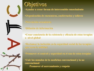 Ayudar a crear forum de intercambio conocimiento  Organización de encuentros, conferencias y talleres Prevención secundaria Difusión de información Crear conciencia de la existencia y eficacia de estas terapias a  nivel global Reclamar la inclusión en la seguridad social de las terapias que sean de utilidad Promover el control y seguridad en el uso de estas terapias Unir los mundos de la medicina convencional y la no  convencional  Promover el acercamiento y respeto   Objetivos Objetivos Ayudar a crear forum de intercambio conocimiento  Organización de encuentros, conferencias y talleres Prevención secundaria Difusión de información Crear conciencia de la existencia y eficacia de estas terapias a  nivel global Reclamar la inclusión en la seguridad social de las terapias que sean de utilidad Promover el control y seguridad en el uso de estas terapias Unir los mundos de la medicina convencional y la no  convencional  Promover el acercamiento y respeto   