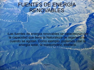 FUENTES DE ENERGÍA
          RENOVABLES



-Las fuentes de energía renovables se caracterizan por
 la capacidad que tiene la Naturaleza de regenerarlas
  cuando se agotan. Como ejemplo, podemos citar la
        energía solar, la mareomotriz, etcétera.




                        Página 1
 