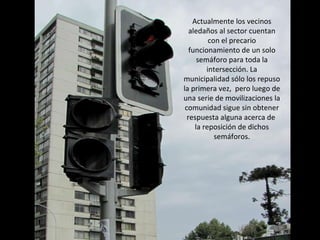 Actualmente los vecinos aledaños al sector cuentan con el precario funcionamiento de un solo semáforo para toda la intersección. La municipalidad sólo los repuso la primera vez,  pero luego de una serie de movilizaciones la comunidad sigue sin obtener respuesta alguna acerca de  la reposición de dichos semáforos. 