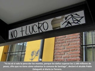 "Ya no sé si vale la pena dar los montos, porque los daños superan los 1.100 millones de pesos, cifra que no tiene cómo solventar la comuna de Santiago", declaró el alcalde Pablo Zalaquett al diario La Tercera.  