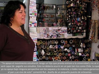 “ Yo apoyo el movimiento estudiantil, tengo un hijo que pronto entrara a la universidad y no sé si seré capaz de  pagarle sus estudios. Esto no debería ocurrir en un país tan rico como Chile. Lo que yo no apoyo bajo ninguna perspectiva son los saqueos y la violencia, a todos nos cuesta ganarnos el pan y yo vivo de esto” comentó Rut , dueña de un pequeño puesto de artesanías. 