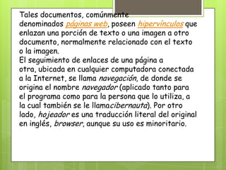 Tales documentos, comúnmente
denominados páginas web, poseen hipervínculos que
enlazan una porción de texto o una imagen a otro
documento, normalmente relacionado con el texto
o la imagen.
El seguimiento de enlaces de una página a
otra, ubicada en cualquier computadora conectada
a la Internet, se llama navegación, de donde se
origina el nombre navegador (aplicado tanto para
el programa como para la persona que lo utiliza, a
la cual también se le llamacibernauta). Por otro
lado, hojeador es una traducción literal del original
en inglés, browser, aunque su uso es minoritario.
 