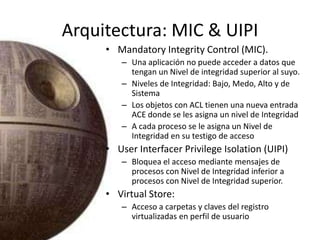 Arquitectura: MIC & UIPI,[object Object],MandatoryIntegrity Control (MIC).,[object Object],Una aplicación no puede acceder a datos que tengan un Nivel de integridad superior al suyo.,[object Object],Niveles de Integridad: Bajo, Medo, Alto y de Sistema,[object Object],Los objetos con ACL tienen una nueva entrada ACE donde se les asigna un nivel de Integridad,[object Object],A cada proceso se le asigna un Nivel de Integridad en su testigo de acceso,[object Object],UserInterfacerPrivilegeIsolation (UIPI),[object Object],Bloquea el acceso mediante mensajes de procesos con Nivel de Integridad inferior a procesos con Nivel de Integridad superior.,[object Object],Virtual Store: ,[object Object],Acceso a carpetas y claves del registro virtualizadas en perfil de usuario,[object Object]
