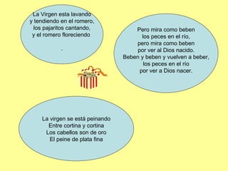 La Virgen esta lavando y tendiendo en el romero, los pajaritos cantando, y el romero floreciendo . Pero mira como beben los peces en el río, pero mira como beben por ver al Dios nacido. Beben y beben y vuelven a beber, los peces en el río por ver a Dios nacer. La virgen se está peinando Entre cortina y cortina Los cabellos son de oro El peine de plata fina