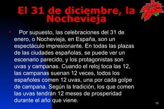 El 31 de diciembre, la
          Nochevieja
     Por supuesto, las celebraciones del 31 de
    enero, o Nochevieja, en España, son un
    espectáculo impresionante. En todas las plazas
    de las ciudades españolas, se puede ver un
    escenario parecido, y los protagonistas son
    uvas y campanas. Cuando el reloj toca las 12,
    las campanas suenan 12 veces, todos los
    españoles comen 12 uvas, una por cada golpe
    de campana. Según la tradición, los que comen
    las uvas tendrán 12 meses de prosperidad
    durante el año que viene.                        10
 