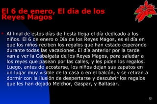 El 6 de enero, El día de los
Reyes Magos

   Al final de estos días de fiesta llega el día dedicado a los
    niños. El 6 de enero o Día de los Reyes Magos, es el día en
    que los niños reciben los regalos que han estado esperando
    durante todas las vacaciones. El día anterior por la tarde
    van a ver la Cabalgata de los Reyes Magos, para saludar a
    los reyes que pasean por las calles, y les piden los regalos.
    Luego, antes de acostarse, los niños dejan sus zapatos en
    un lugar muy visible de la casa o en el balcón, y se retiran a
    dormir con la ilusión de despertarse y descubrir los regalos
    que les han dejado Melchor, Gaspar, y Baltasar.


                                                                     12
 