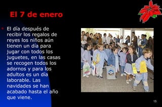 El 7 de enero
   El día después de
    recibir los regalos de
    reyes los niños aún
    tienen un día para
    jugar con todos los
    juguetes, en las casas
    se recogen todos los
    adornos y para los
    adultos es un día
    laborable. Las
    navidades se han
    acabado hasta el año
    que viene.
                             15
 