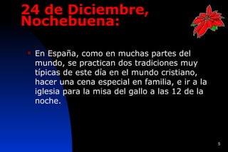 24 de Diciembre,
Nochebuena:

   En España, como en muchas partes del
    mundo, se practican dos tradiciones muy
    típicas de este día en el mundo cristiano,
    hacer una cena especial en familia, e ir a la
    iglesia para la misa del gallo a las 12 de la
    noche.




                                                    5
 