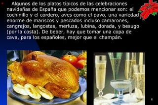      Algunos de los platos típicos de las celebraciones
    navideñas de España que podemos mencionar son: el
    cochinillo y el cordero, aves como el pavo, una variedad
    enorme de mariscos y pescados incluso camarones,
    cangrejos, langostas, merluza, lubina, dorada, y besugo
    (por la costa). De beber, hay que tomar una copa de
    cava, para los españoles, mejor que el champán.




                                                               6
 