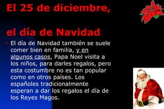 El 25 de diciembre,

el día de Navidad
   El día de Navidad también se suele
    comer bien en familia, y en
    algunos casos, Papa Noel visita a
    los niños, para darles regalos, pero
    esta costumbre no es tan popular
    como en otros países. Los
    españoles tradicionalmente
    esperan a dar los regalos el día de
    los Reyes Magos.
                                           8
 