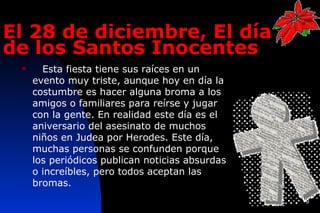 El 28 de diciembre, El día
de los Santos Inocentes  
      Esta fiesta tiene sus raíces en un
     evento muy triste, aunque hoy en día la
     costumbre es hacer alguna broma a los
     amigos o familiares para reírse y jugar
     con la gente. En realidad este día es el
     aniversario del asesinato de muchos
     niños en Judea por Herodes. Este día,
     muchas personas se confunden porque
     los periódicos publican noticias absurdas
     o increíbles, pero todos aceptan las
     bromas.
                                                 9
 