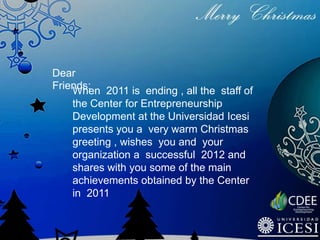 Dear
Friends: 2011 is ending , all the staff of
    When
    the Center for Entrepreneurship
    Development at the Universidad Icesi
    presents you a very warm Christmas
    greeting , wishes you and your
    organization a successful 2012 and
    shares with you some of the main
    achievements obtained by the Center
    in 2011
 